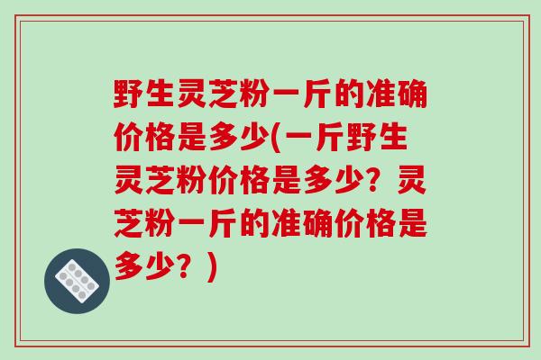 野生灵芝粉一斤的准确价格是多少(一斤野生灵芝粉价格是多少？灵芝粉一斤的准确价格是多少？)