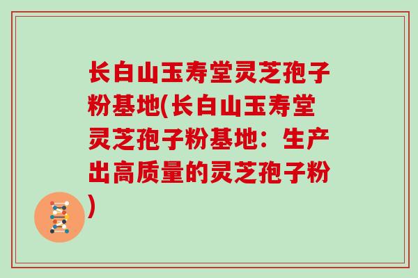 长白山玉寿堂灵芝孢子粉基地(长白山玉寿堂灵芝孢子粉基地：生产出高质量的灵芝孢子粉)