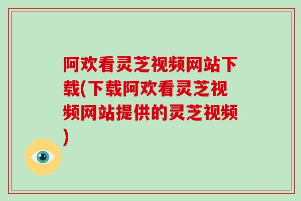 阿欢看灵芝视频网站下载(下载阿欢看灵芝视频网站提供的灵芝视频)