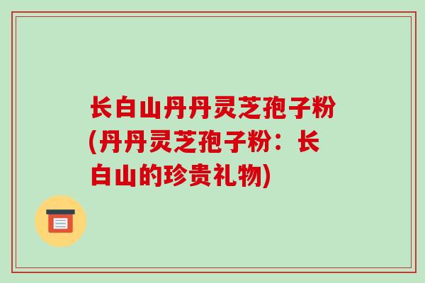 长白山丹丹灵芝孢子粉(丹丹灵芝孢子粉：长白山的珍贵礼物)