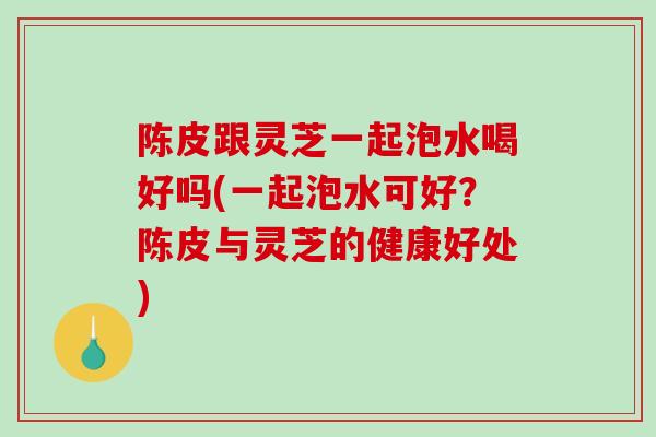 陈皮跟灵芝一起泡水喝好吗(一起泡水可好？陈皮与灵芝的健康好处)