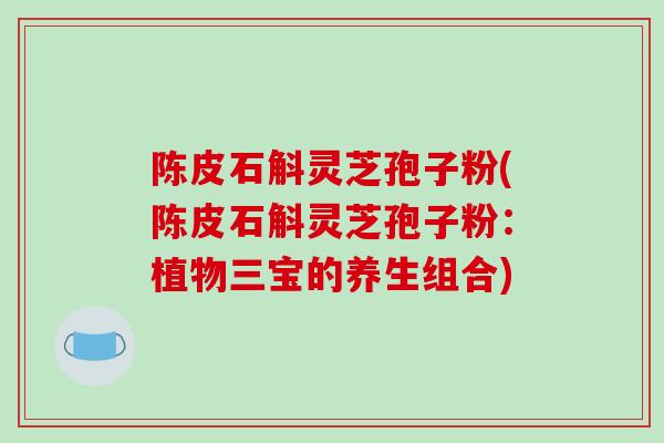 陈皮石斛灵芝孢子粉(陈皮石斛灵芝孢子粉：植物三宝的养生组合)