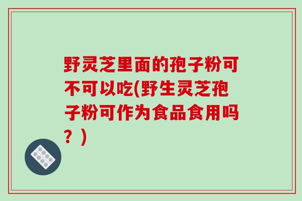 野灵芝里面的孢子粉可不可以吃(野生灵芝孢子粉可作为食品食用吗？)