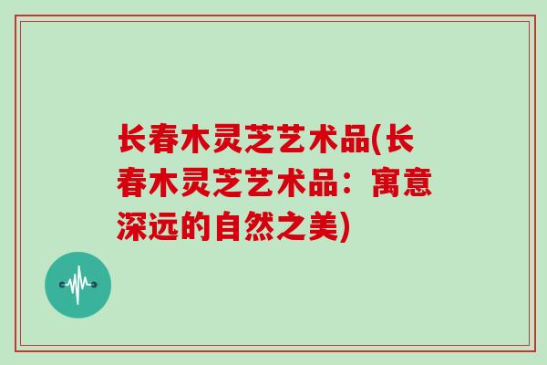 长春木灵芝艺术品(长春木灵芝艺术品：寓意深远的自然之美)