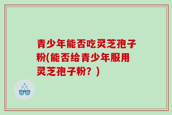 青少年能否吃灵芝孢子粉(能否给青少年服用灵芝孢子粉？)