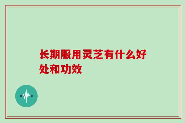 长期服用灵芝有什么好处和功效