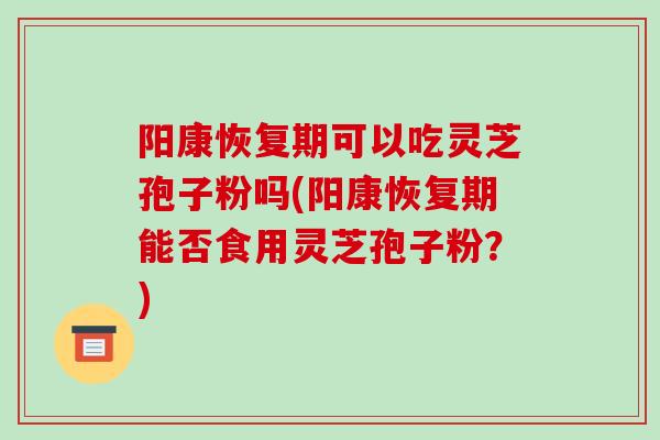 阳康恢复期可以吃灵芝孢子粉吗(阳康恢复期能否食用灵芝孢子粉？)