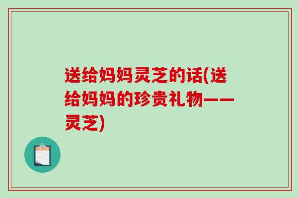 送给妈妈灵芝的话(送给妈妈的珍贵礼物——灵芝)