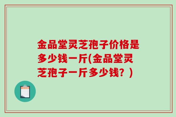 金品堂灵芝孢子价格是多少钱一斤(金品堂灵芝孢子一斤多少钱？)