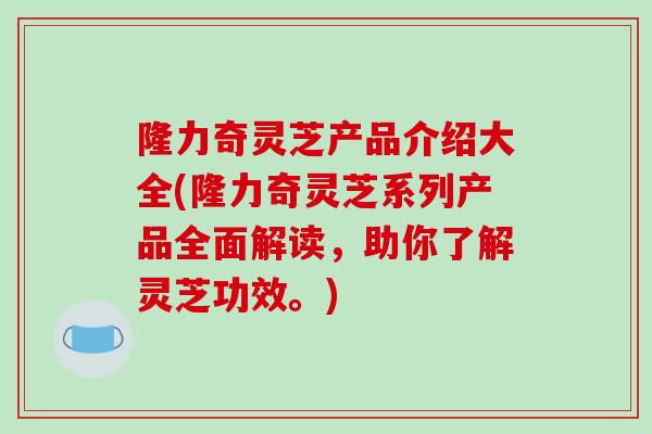 隆力奇灵芝产品介绍大全(隆力奇灵芝系列产品全面解读，助你了解灵芝功效。)