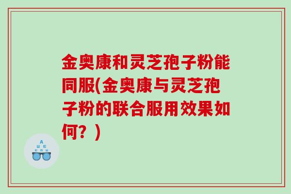金奥康和灵芝孢子粉能同服(金奥康与灵芝孢子粉的联合服用效果如何？)
