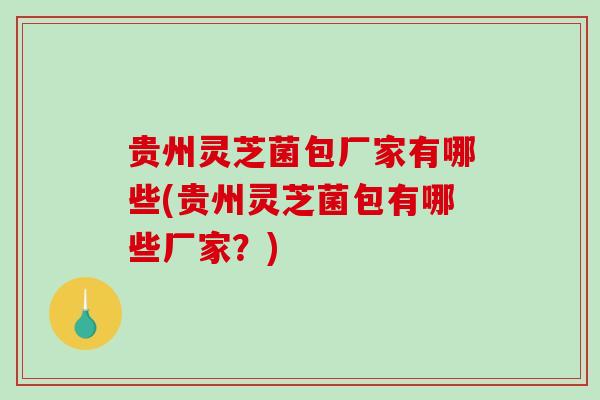 贵州灵芝菌包厂家有哪些(贵州灵芝菌包有哪些厂家？)