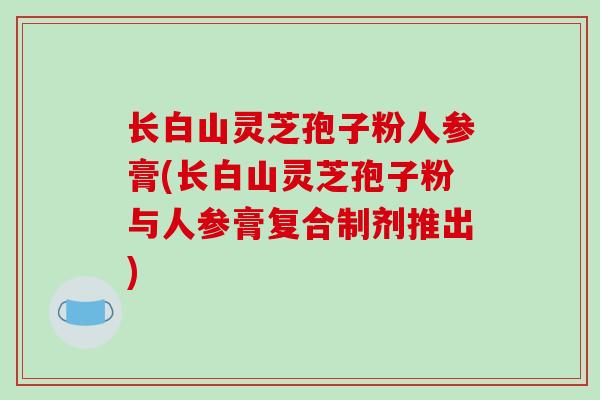 长白山灵芝孢子粉人参膏(长白山灵芝孢子粉与人参膏复合制剂推出)