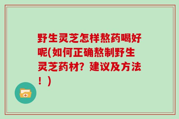 野生灵芝怎样熬药喝好呢(如何正确熬制野生灵芝药材？建议及方法！)