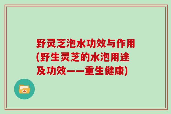 野灵芝泡水功效与作用(野生灵芝的水泡用途及功效——重生健康)