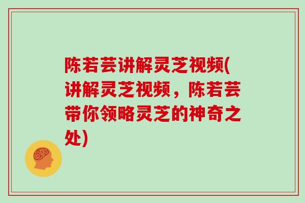陈若芸讲解灵芝视频(讲解灵芝视频，陈若芸带你领略灵芝的神奇之处)