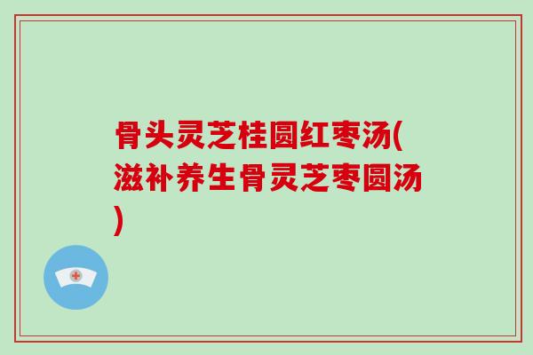 骨头灵芝桂圆红枣汤(滋补养生骨灵芝枣圆汤)