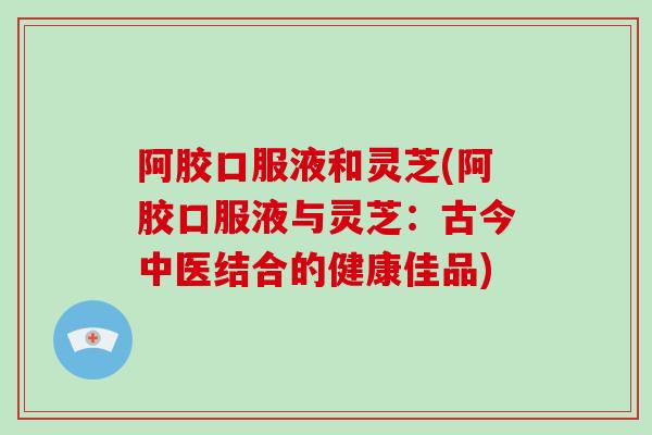 阿胶口服液和灵芝(阿胶口服液与灵芝：古今中医结合的健康佳品)