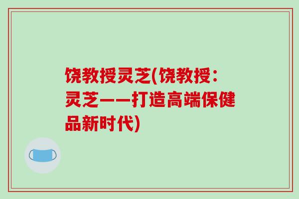 饶教授灵芝(饶教授：灵芝——打造高端保健品新时代)