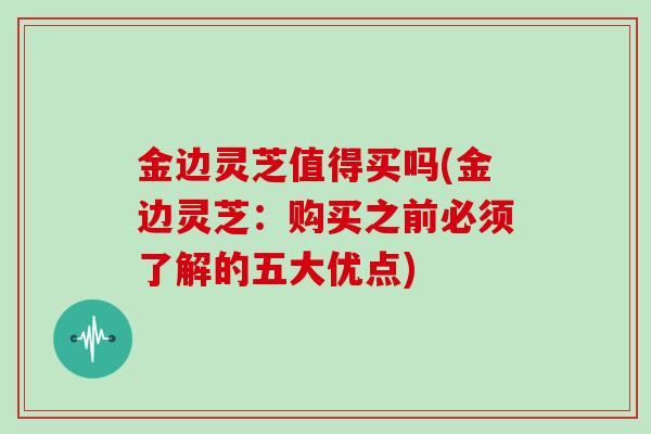 金边灵芝值得买吗(金边灵芝：购买之前必须了解的五大优点)