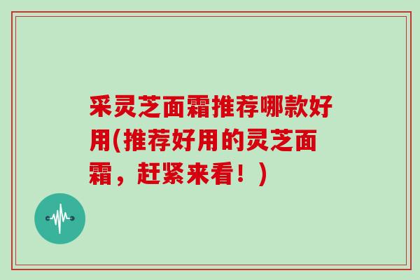 采灵芝面霜推荐哪款好用(推荐好用的灵芝面霜，赶紧来看！)