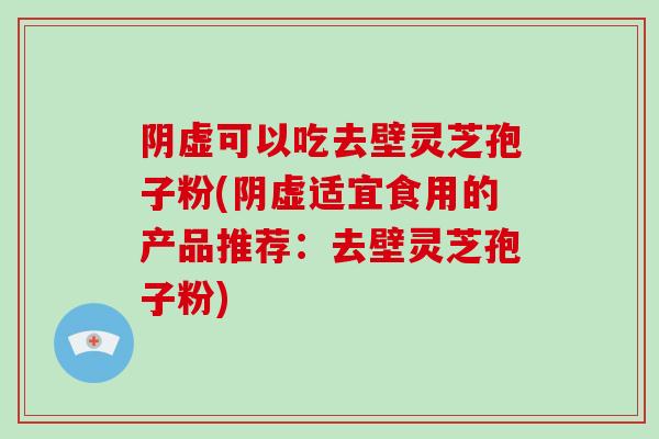 阴虚可以吃去壁灵芝孢子粉(阴虚适宜食用的产品推荐：去壁灵芝孢子粉)