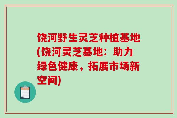 饶河野生灵芝种植基地(饶河灵芝基地：助力绿色健康，拓展市场新空间)