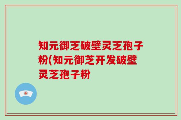 知元御芝破壁灵芝孢子粉(知元御芝开发破壁灵芝孢子粉