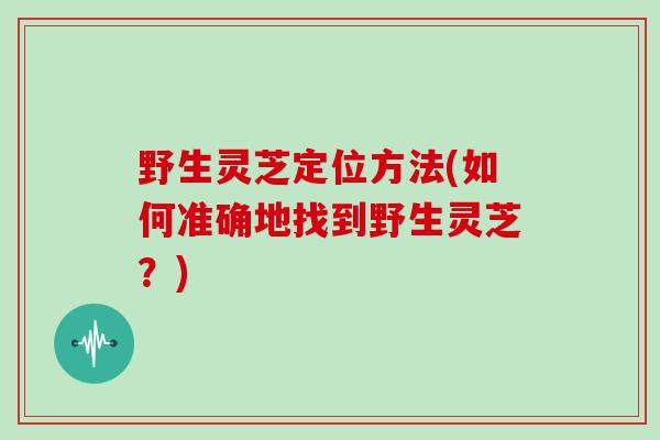 野生灵芝定位方法(如何准确地找到野生灵芝？)