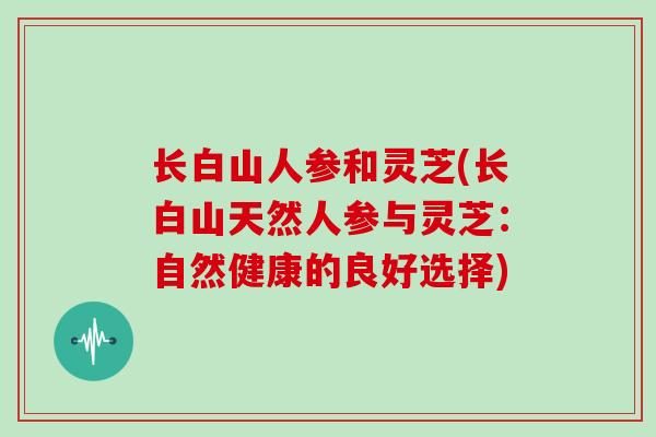 长白山人参和灵芝(长白山天然人参与灵芝：自然健康的良好选择)