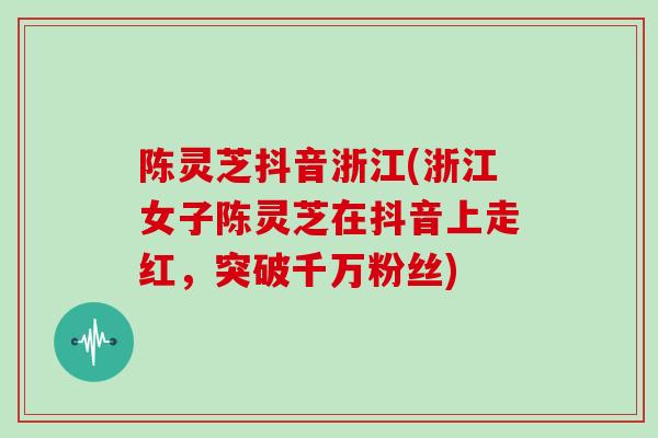 陈灵芝抖音浙江(浙江女子陈灵芝在抖音上走红，突破千万粉丝)