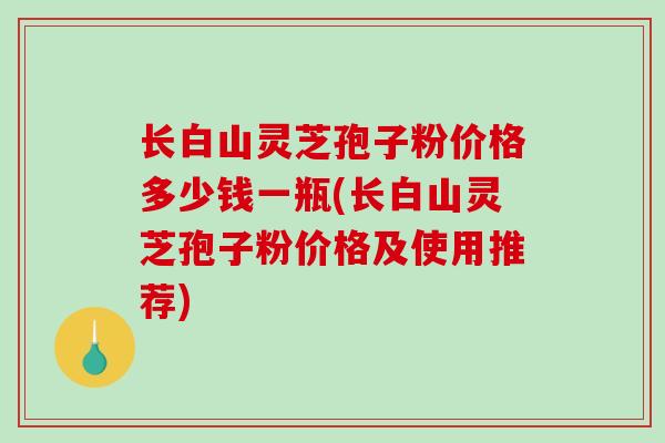 长白山灵芝孢子粉价格多少钱一瓶(长白山灵芝孢子粉价格及使用推荐)
