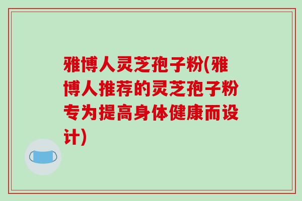 雅博人灵芝孢子粉(雅博人推荐的灵芝孢子粉专为提高身体健康而设计)