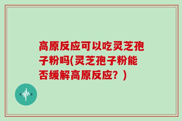 高原反应可以吃灵芝孢子粉吗(灵芝孢子粉能否缓解高原反应？)