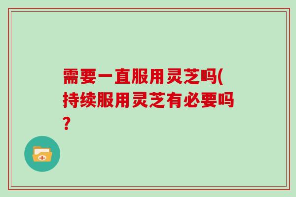 需要一直服用灵芝吗(持续服用灵芝有必要吗？