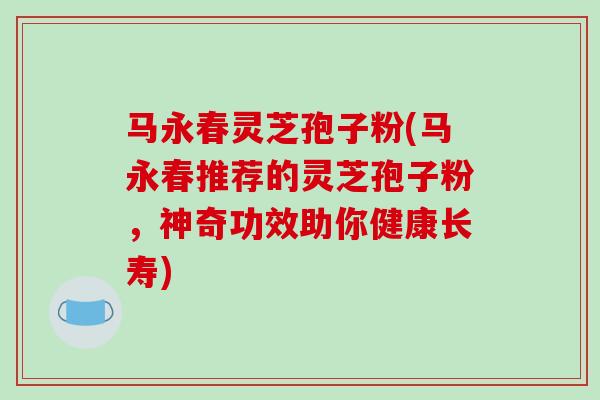 马永春灵芝孢子粉(马永春推荐的灵芝孢子粉，神奇功效助你健康长寿)