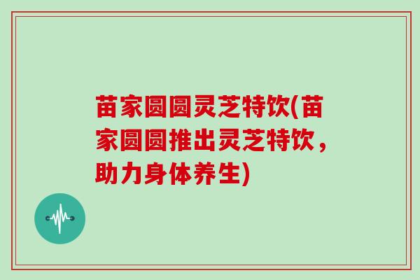 苗家圆圆灵芝特饮(苗家圆圆推出灵芝特饮，助力身体养生)