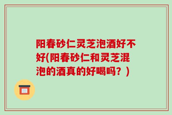 阳春砂仁灵芝泡酒好不好(阳春砂仁和灵芝混泡的酒真的好喝吗？)