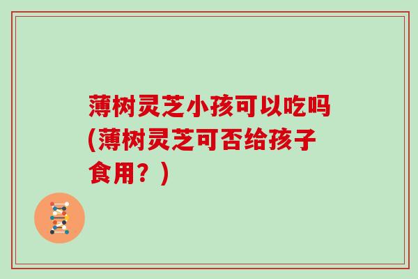 薄树灵芝小孩可以吃吗(薄树灵芝可否给孩子食用？)