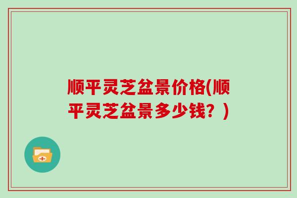 顺平灵芝盆景价格(顺平灵芝盆景多少钱？)