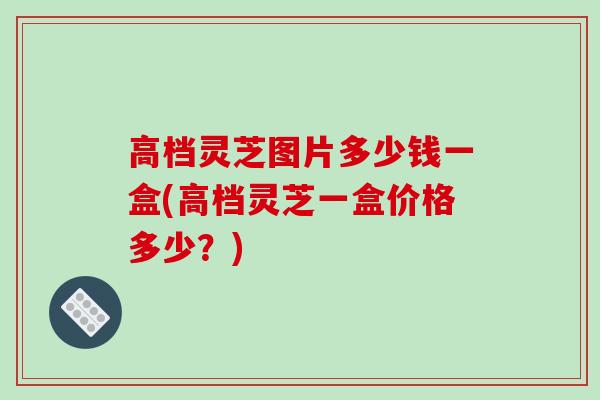 高档灵芝图片多少钱一盒(高档灵芝一盒价格多少？)