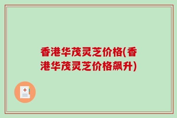 香港华茂灵芝价格(香港华茂灵芝价格飙升)