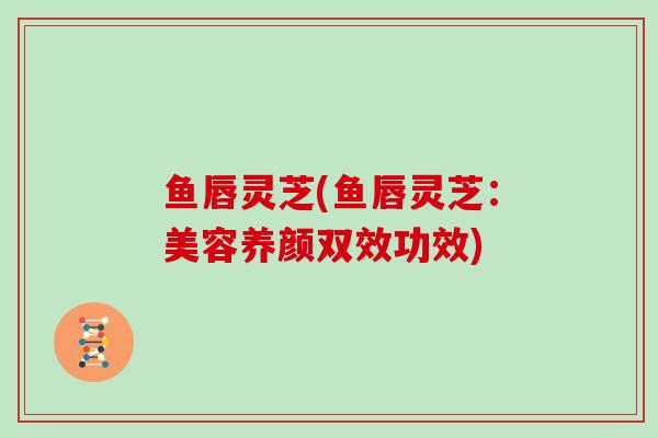 鱼唇灵芝(鱼唇灵芝：美容养颜双效功效)