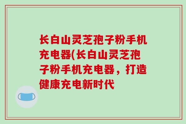 长白山灵芝孢子粉手机充电器(长白山灵芝孢子粉手机充电器，打造健康充电新时代