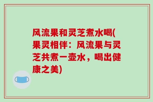 风流果和灵芝煮水喝(果灵相伴：风流果与灵芝共煮一壶水，喝出健康之美)