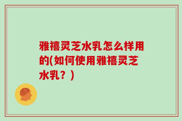 雅禧灵芝水乳怎么样用的(如何使用雅禧灵芝水乳？)