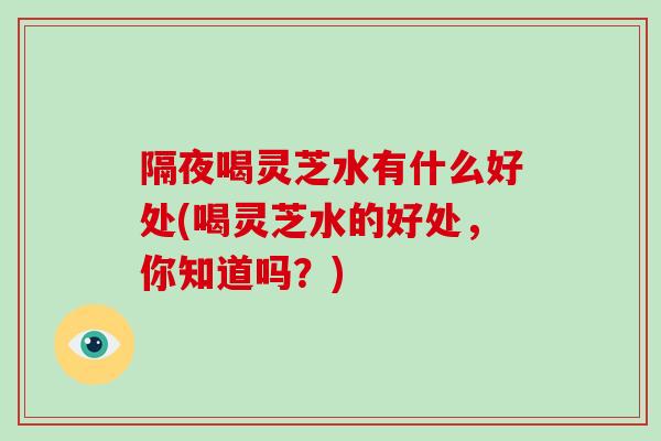 隔夜喝灵芝水有什么好处(喝灵芝水的好处，你知道吗？)