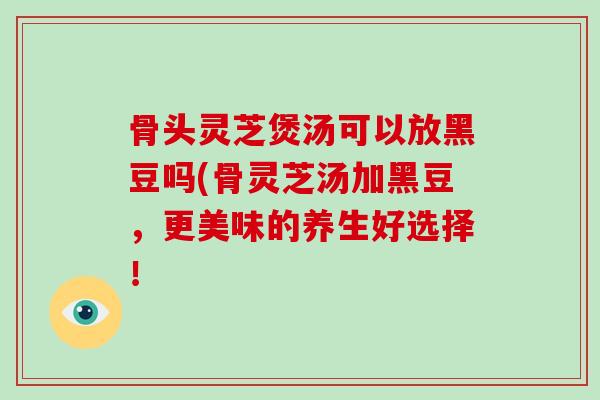 骨头灵芝煲汤可以放黑豆吗(骨灵芝汤加黑豆，更美味的养生好选择！
