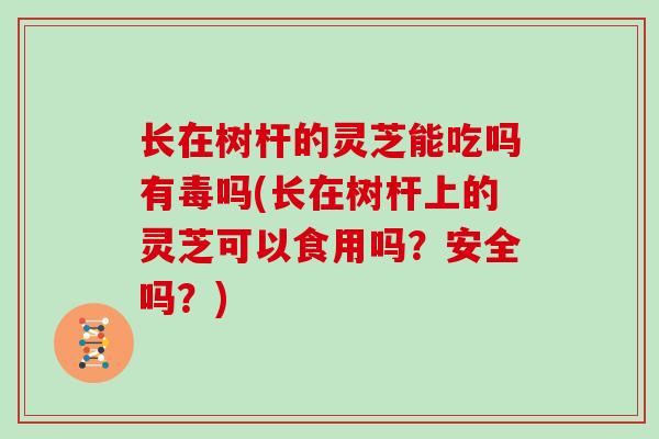 长在树杆的灵芝能吃吗有毒吗(长在树杆上的灵芝可以食用吗？安全吗？)