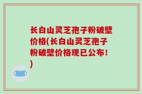 长白山灵芝孢子粉破壁价格(长白山灵芝孢子粉破壁价格现已公布！)